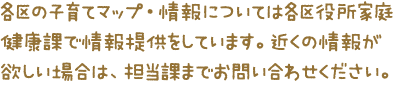 各区の子育てマップ・情報については各区役所家庭健康課で情報提供しています。近くの情報が欲しい場合は、担当課までお問い合わせください。