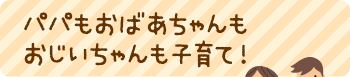 パパもおばあちゃんもおじいちゃんも子育て！