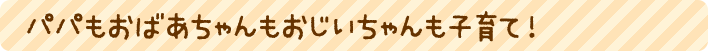パパもおばあちゃんもおじいちゃんも子育て